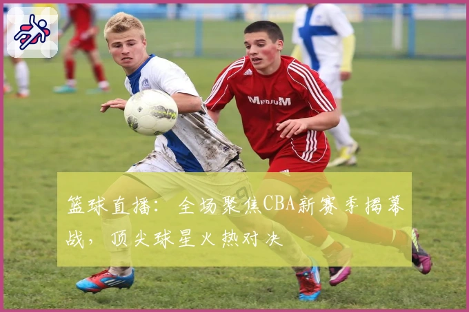 篮球直播：全场聚焦CBA新赛季揭幕战，顶尖球星火热对决
