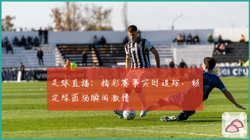 足球直播：精彩赛事实时追踪，锁定绿茵场瞬间激情