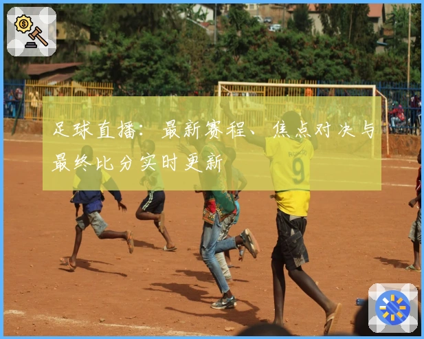 足球直播：最新赛程、焦点对决与最终比分实时更新