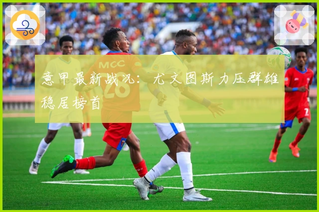 意甲最新战况：尤文图斯力压群雄稳居榜首