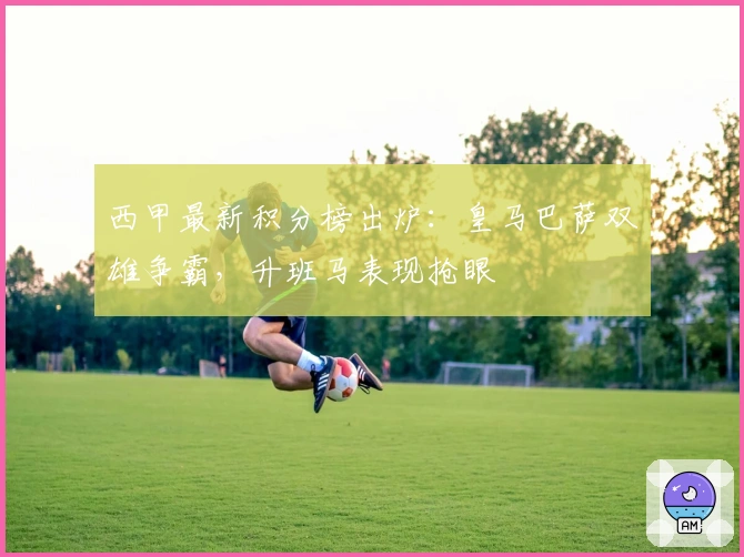 西甲最新积分榜出炉：皇马巴萨双雄争霸，升班马表现抢眼