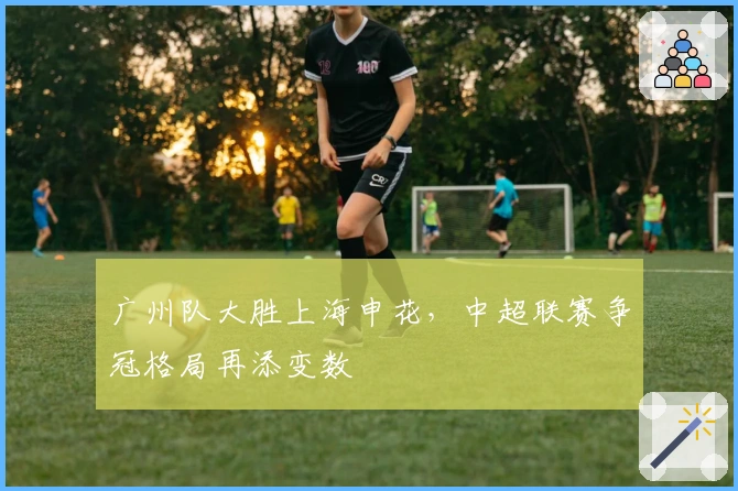 广州队大胜上海申花，中超联赛争冠格局再添变数