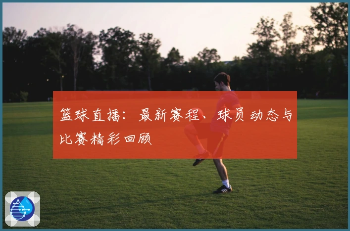 篮球直播：最新赛程、球员动态与比赛精彩回顾
