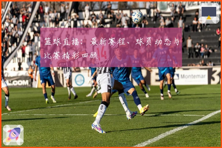 篮球直播：最新赛程、球员动态与比赛精彩回顾