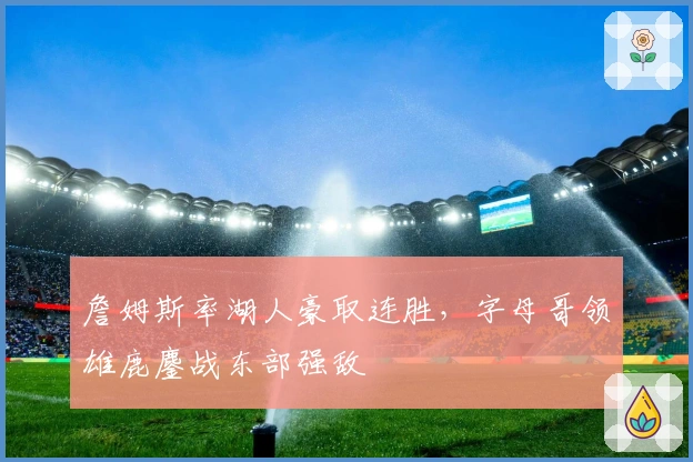 詹姆斯率湖人豪取连胜,字母哥领雄鹿鏖战东部强敌