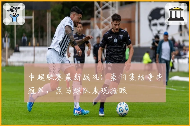 中超联赛最新战况：豪门集结争夺冠军，黑马球队表现抢眼