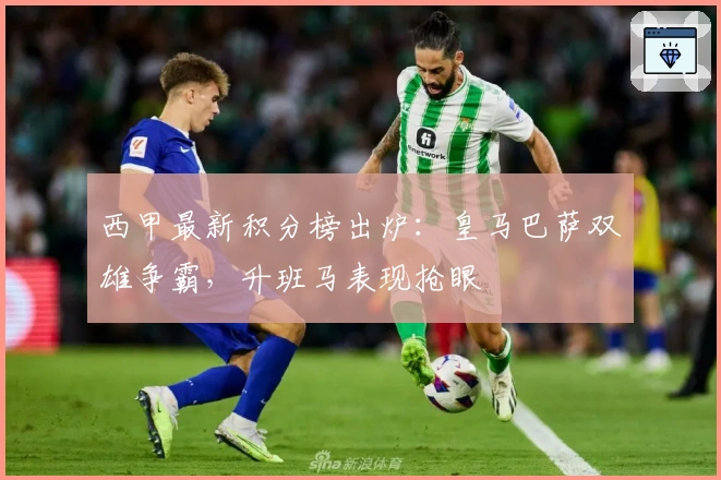 西甲最新积分榜出炉：皇马巴萨双雄争霸，升班马表现抢眼