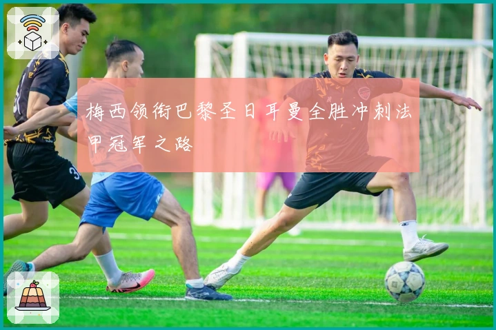 梅西领衔巴黎圣日耳曼全胜冲刺法甲冠军之路